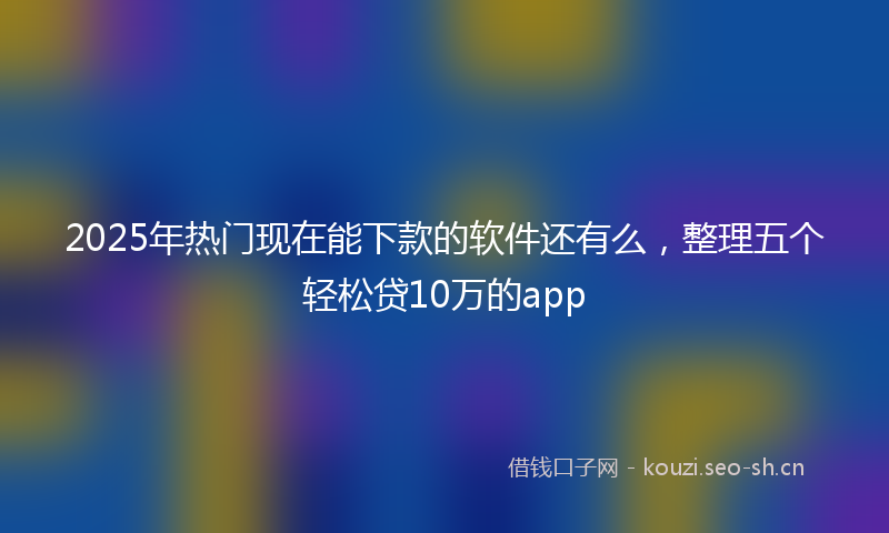 2025年热门现在能下款的软件还有么,整理五个轻松贷10万的app
