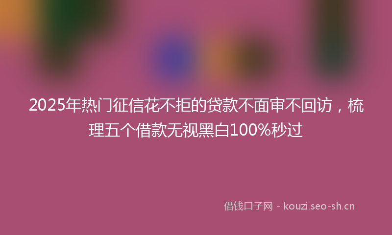 2025年热门征信花不拒的贷款不面审不回访，梳理五个借款无视黑白100%秒过