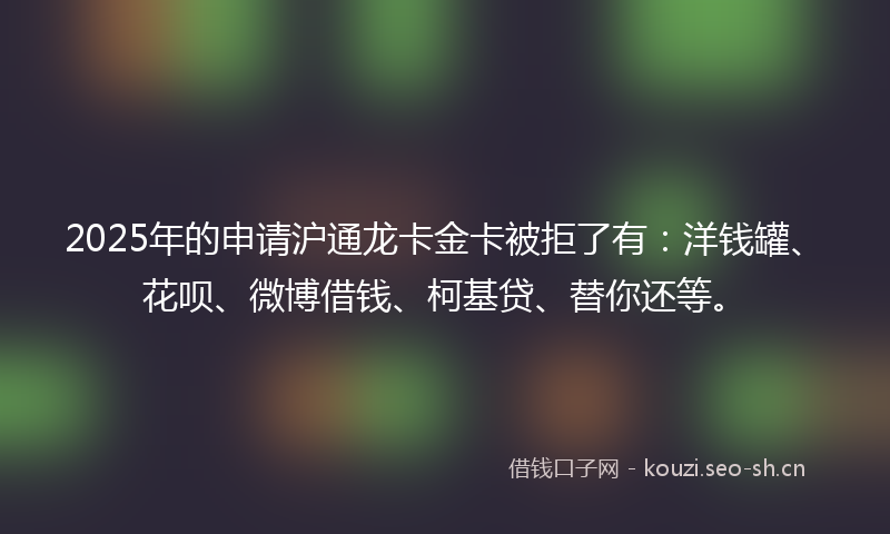 2025年的申请沪通龙卡金卡被拒了有：洋钱罐、花呗、微博借钱、柯基贷、替你还等。