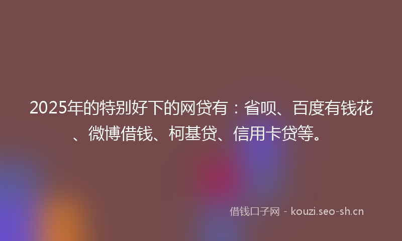 2025年的特别好下的网贷有：省呗、百度有钱花、微博借钱、柯基贷、信用卡贷等。