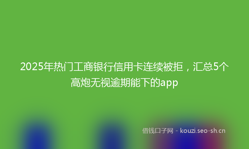 2025年热门工商银行信用卡连续被拒，汇总5个高炮无视逾期能下的app