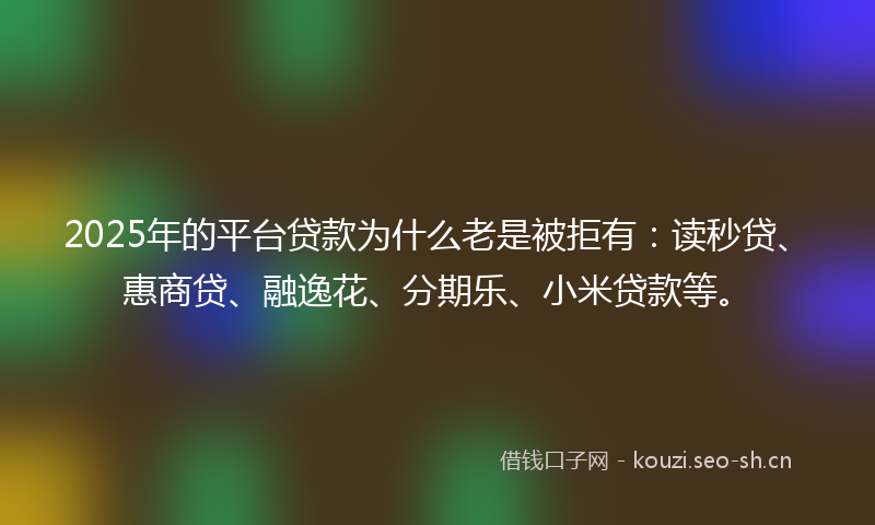 2025年的平台贷款为什么老是被拒有：读秒贷、惠商贷、融逸花、分期乐、小米贷款等。