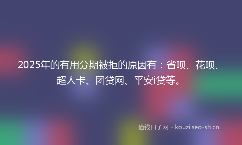 2025年的有用分期被拒的原因有：省呗、花呗、超人卡、团贷网、平安i贷等。
