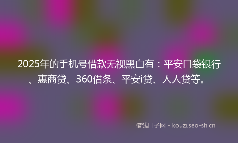 2025年的手机号借款无视黑白有：平安口袋银行、惠商贷、360借条、平安i贷、人人贷等。