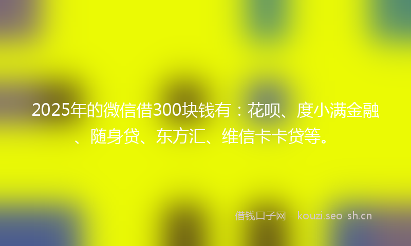 2025年的微信借300块钱有：花呗、度小满金融、随身贷、东方汇、维信卡卡贷等。