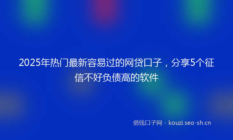 2025年热门最新容易过的网贷口子，分享5个征信不好负债高的软件