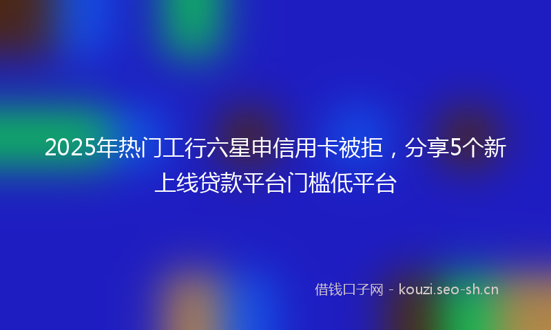 2025年热门工行六星申信用卡被拒，分享5个新上线贷款平台门槛低平台