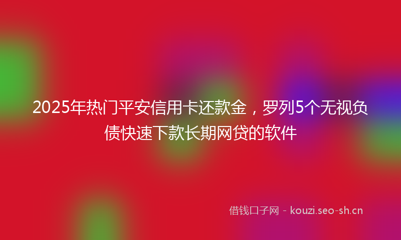2025年热门平安信用卡还款金，罗列5个无视负债快速下款长期网贷的软件