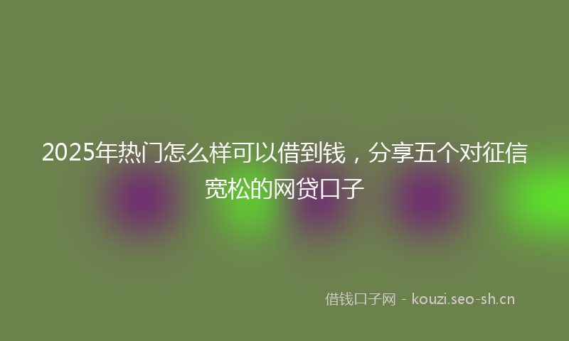 2025年热门怎么样可以借到钱，分享五个对征信宽松的网贷口子
