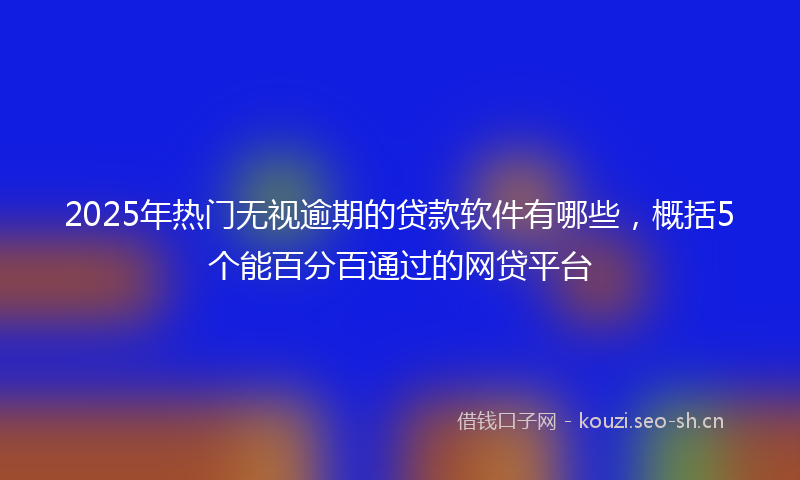 2025年热门无视逾期的贷款软件有哪些，概括5个能百分百通过的网贷平台