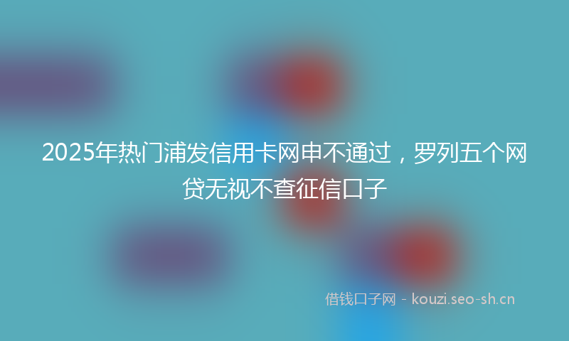2025年热门浦发信用卡网申不通过，罗列五个网贷无视不查征信口子