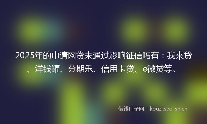 2025年的申请网贷未通过影响征信吗有：我来贷、洋钱罐、分期乐、信用卡贷、e微贷等。