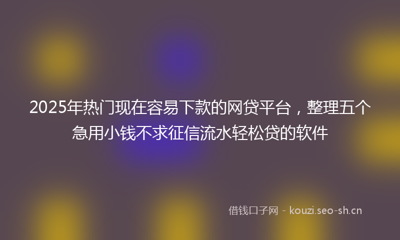 2025年热门现在容易下款的网贷平台，整理五个急用小钱不求征信流水轻松贷的软件