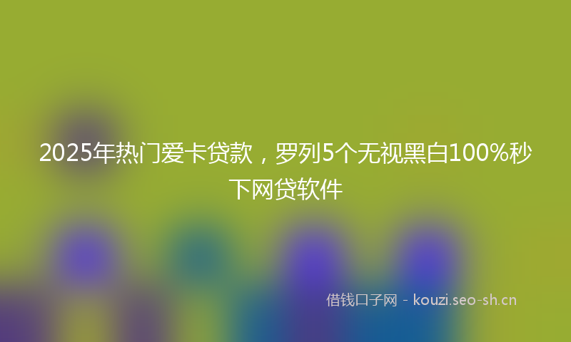 2025年热门爱卡贷款，罗列5个无视黑白100%秒下网贷软件