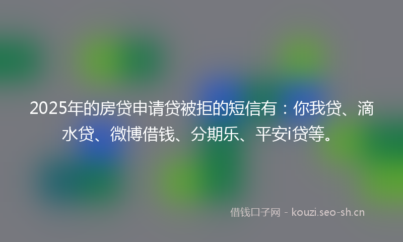 2025年的房贷申请贷被拒的短信有：你我贷、滴水贷、微博借钱、分期乐、平安i贷等。