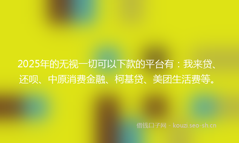 2025年的无视一切可以下款的平台有：我来贷、还呗、中原消费金融、柯基贷、美团生活费等。