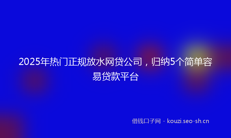 2025年热门正规放水网贷公司，归纳5个简单容易贷款平台