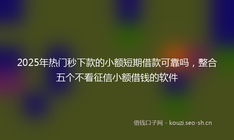 2025年热门秒下款的小额短期借款可靠吗，整合五个不看征信小额借钱的软件