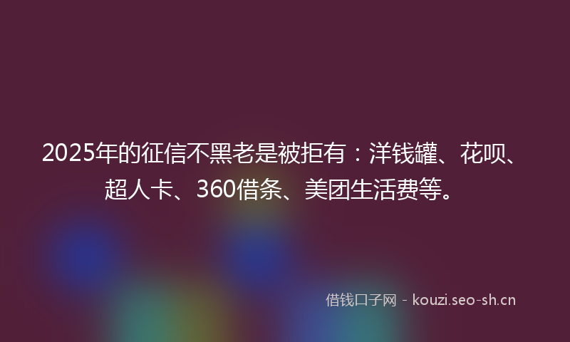 2025年的征信不黑老是被拒有：洋钱罐、花呗、超人卡、360借条、美团生活费等。
