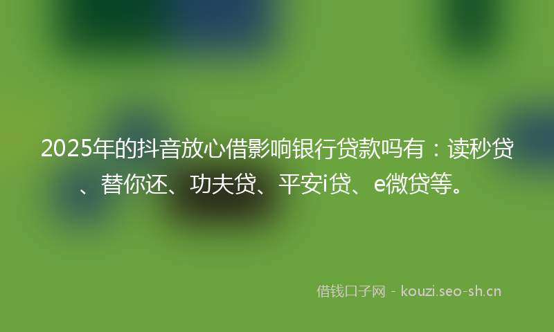 2025年的抖音放心借影响银行贷款吗有：读秒贷、替你还、功夫贷、平安i贷、e微贷等。