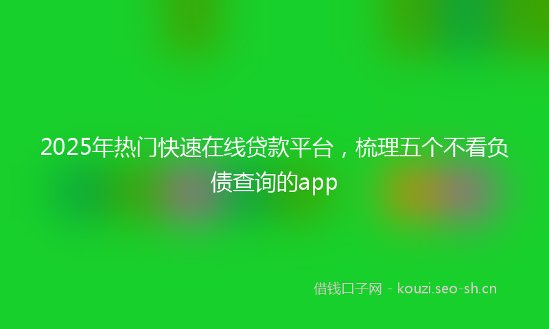 2025年热门快速在线贷款平台，梳理五个不看负债查询的app