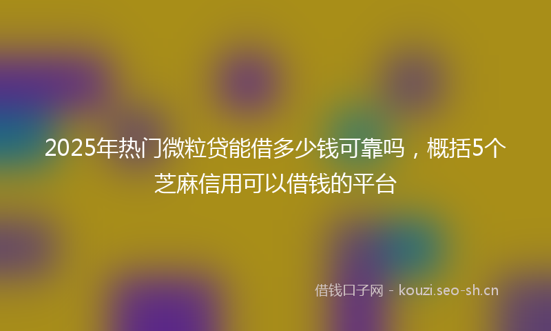 2025年热门微粒贷能借多少钱可靠吗，概括5个芝麻信用可以借钱的平台