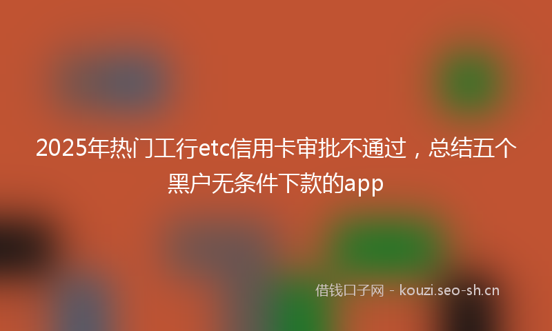 2025年热门工行etc信用卡审批不通过，总结五个黑户无条件下款的app