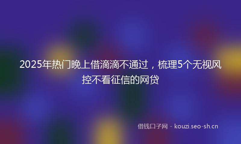2025年热门晚上借滴滴不通过,梳理5个无视风控不看征信的网贷