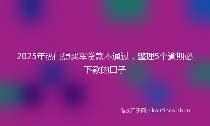 2025年热门想买车贷款不通过，整理5个逾期必下款的口子