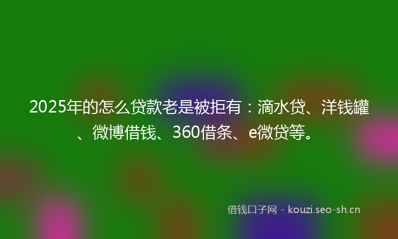2025年的怎么贷款老是被拒有：滴水贷、洋钱罐、微博借钱、360借条、e微贷等。