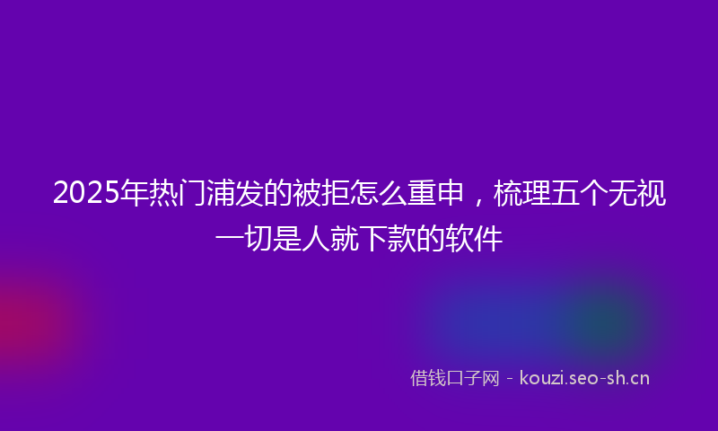 2025年热门浦发的被拒怎么重申，梳理五个无视一切是人就下款的软件