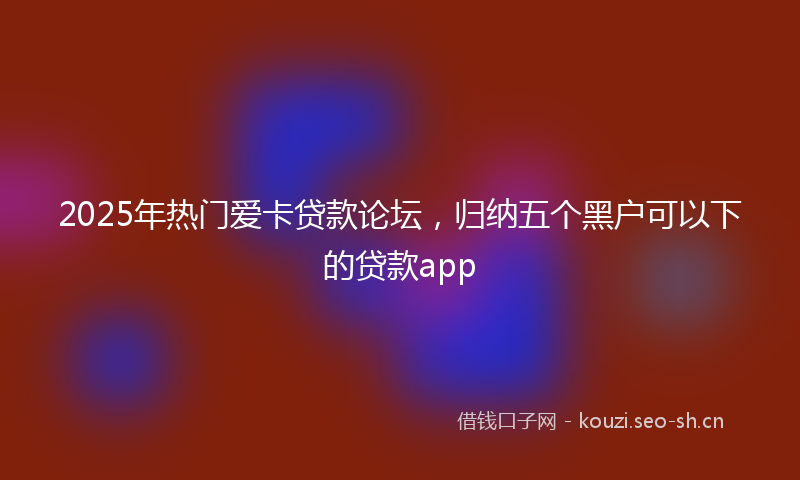 2025年热门爱卡贷款论坛，归纳五个黑户可以下的贷款app