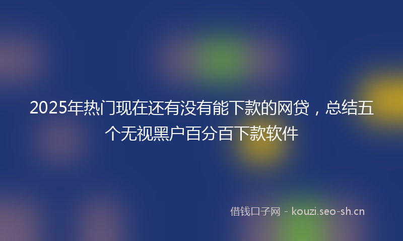 2025年热门现在还有没有能下款的网贷，总结五个无视黑户百分百下款软件