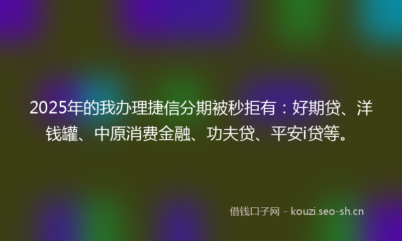 2025年的我办理捷信分期被秒拒有：好期贷、洋钱罐、中原消费金融、功夫贷、平安i贷等。