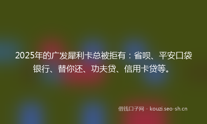 2025年的广发犀利卡总被拒有：省呗、平安口袋银行、替你还、功夫贷、信用卡贷等。