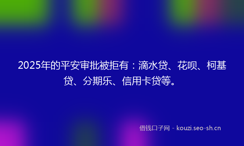 2025年的平安审批被拒有：滴水贷、花呗、柯基贷、分期乐、信用卡贷等。