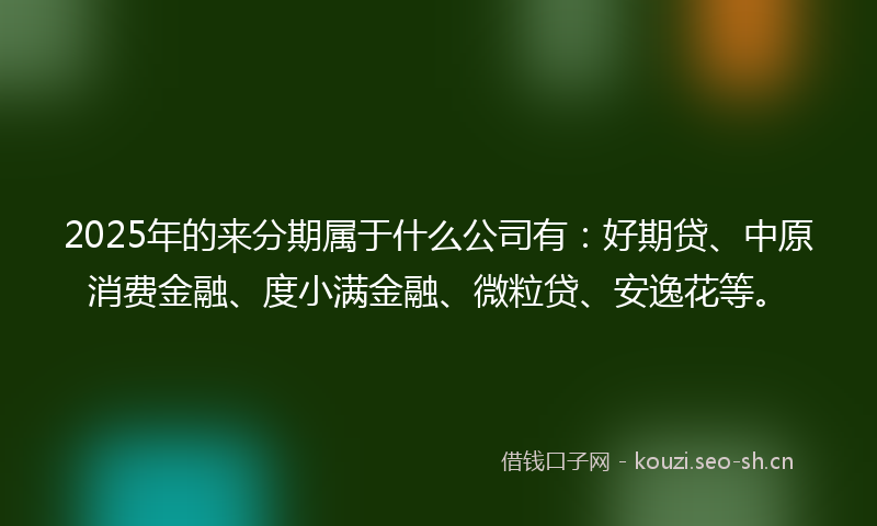 2025年的来分期属于什么公司有：好期贷、中原消费金融、度小满金融、微粒贷、安逸花等。