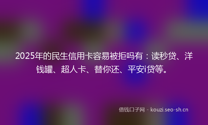2025年的民生信用卡容易被拒吗有:读秒贷、洋钱罐、超人卡、替你还、平安i贷等。