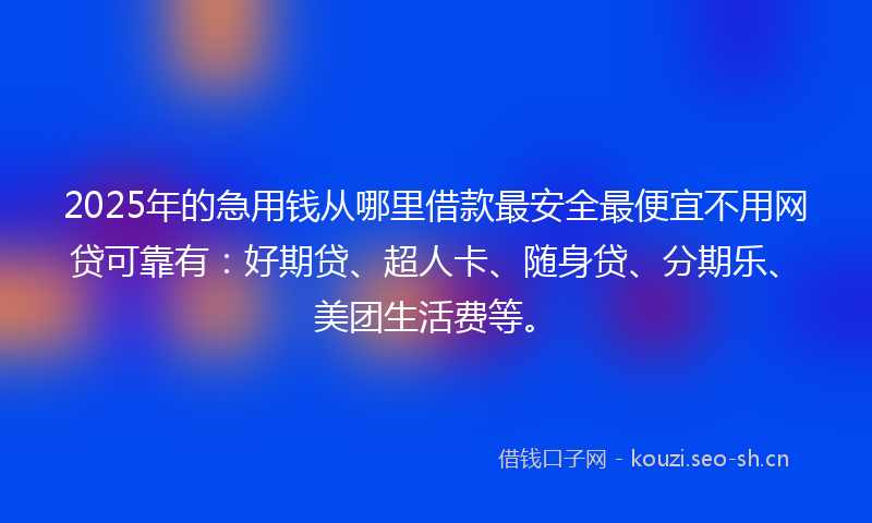 2025年的急用钱从哪里借款最安全最便宜不用网贷可靠有：好期贷、超人卡、随身贷、分期乐、美团生活费等。