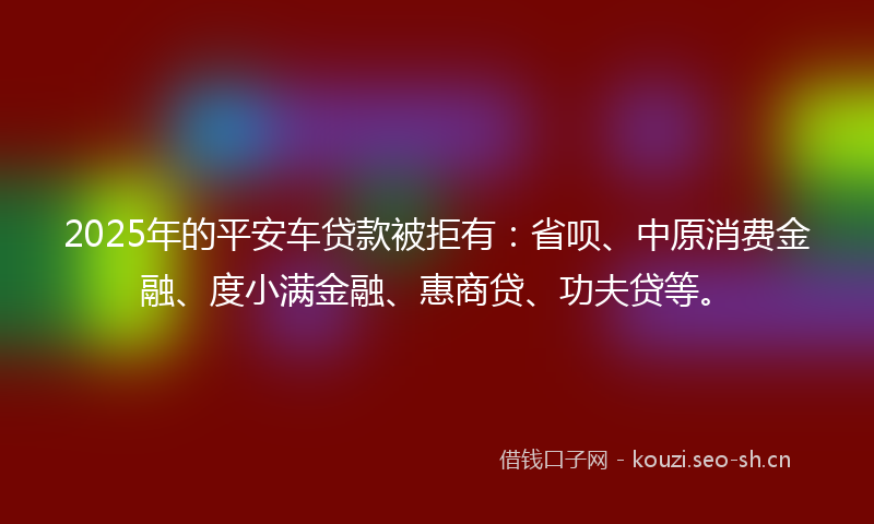 2025年的平安车贷款被拒有：省呗、中原消费金融、度小满金融、惠商贷、功夫贷等。