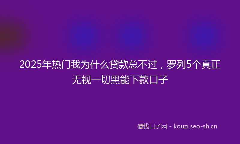 2025年热门我为什么贷款总不过，罗列5个真正无视一切黑能下款口子