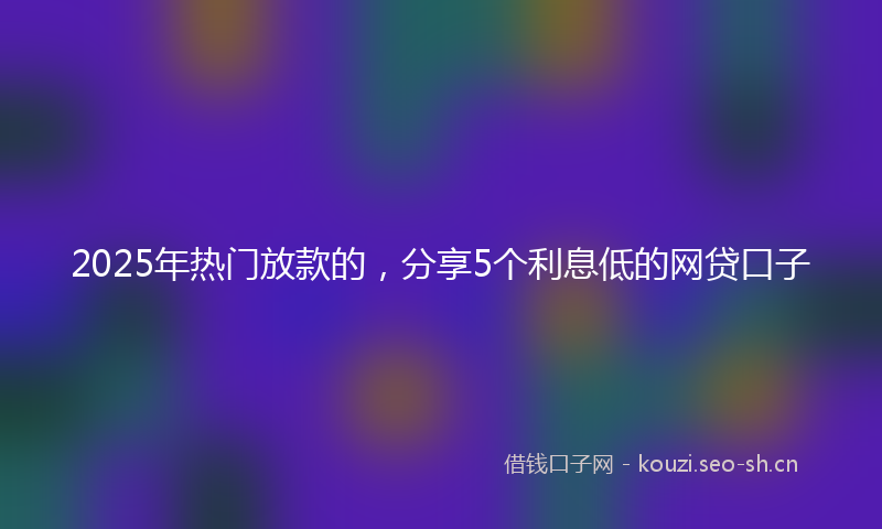 2025年热门放款的，分享5个利息低的网贷口子