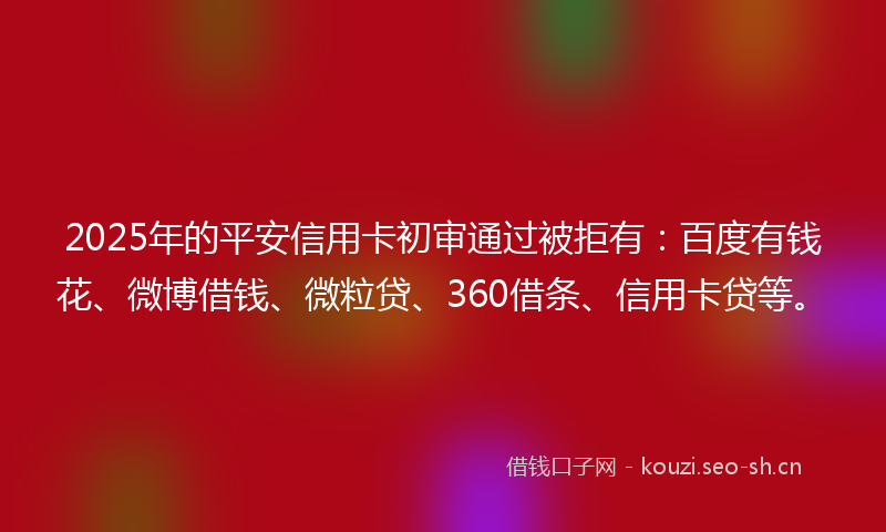 2025年的平安信用卡初审通过被拒有：百度有钱花、微博借钱、微粒贷、360借条、信用卡贷等。