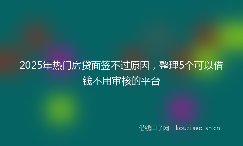 2025年热门房贷面签不过原因,整理5个可以借钱不用审核的平台