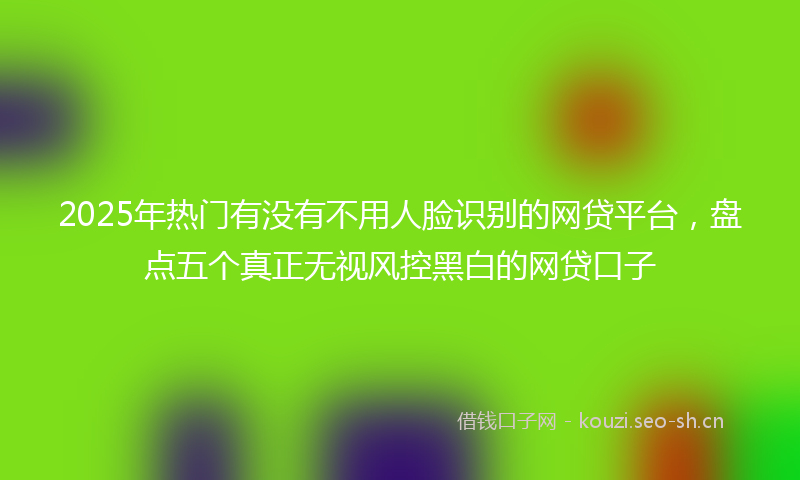 2025年热门有没有不用人脸识别的网贷平台，盘点五个真正无视风控黑白的网贷口子