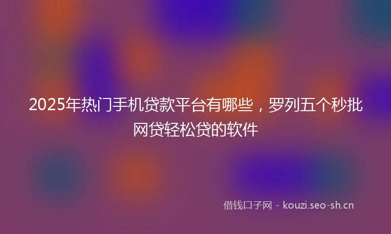 2025年热门手机贷款平台有哪些，罗列五个秒批网贷轻松贷的软件