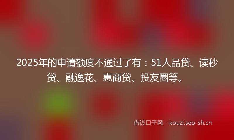2025年的申请额度不通过了有：51人品贷、读秒贷、融逸花、惠商贷、投友圈等。