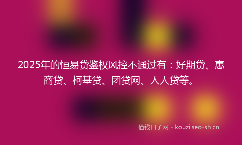 2025年的恒易贷鉴权风控不通过有：好期贷、惠商贷、柯基贷、团贷网、人人贷等。