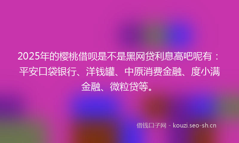 2025年的樱桃借呗是不是黑网贷利息高吧呢有：平安口袋银行、洋钱罐、中原消费金融、度小满金融、微粒贷等。