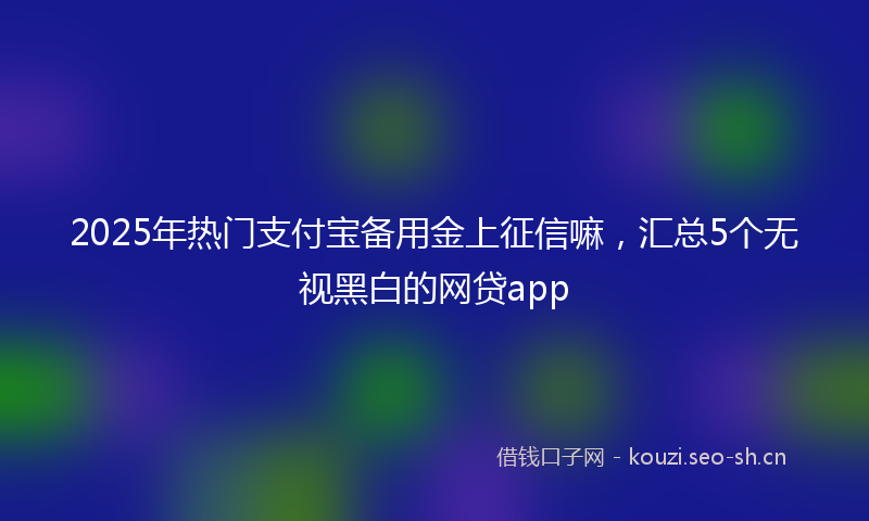 2025年热门支付宝备用金上征信嘛，汇总5个无视黑白的网贷app
